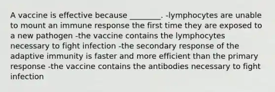 A vaccine is effective because ________. -lymphocytes are unable to mount an immune response the first time they are exposed to a new pathogen -the vaccine contains the lymphocytes necessary to fight infection -the secondary response of the adaptive immunity is faster and more efficient than the primary response -the vaccine contains the antibodies necessary to fight infection