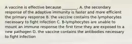 A vaccine is effective because ________. A. the secondary response of the adaptive immunity is faster and more efficient the primary response B. the vaccine contains the lymphocytes necessary to fight infection C. B-lymphocytes are unable to mount an immune response the first time they are exposed to a new pathogen D. the vaccine contains the antibodies necessary to fight infection