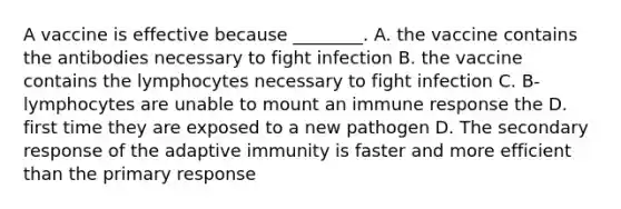 A vaccine is effective because ________. A. the vaccine contains the antibodies necessary to fight infection B. the vaccine contains the lymphocytes necessary to fight infection C. B-lymphocytes are unable to mount an immune response the D. first time they are exposed to a new pathogen D. The secondary response of the adaptive immunity is faster and more efficient than the primary response