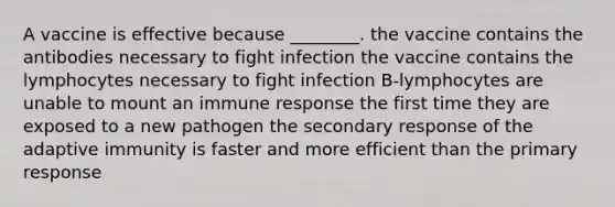 A vaccine is effective because ________. the vaccine contains the antibodies necessary to fight infection the vaccine contains the lymphocytes necessary to fight infection B-lymphocytes are unable to mount an immune response the first time they are exposed to a new pathogen the secondary response of the adaptive immunity is faster and more efficient than the primary response