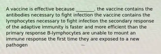 A vaccine is effective because ________. the vaccine contains the antibodies necessary to fight infection the vaccine contains the lymphocytes necessary to fight infection the secondary response of the adaptive immunity is faster and more efficient than the primary response B-lymphocytes are unable to mount an immune response the first time they are exposed to a new pathogen