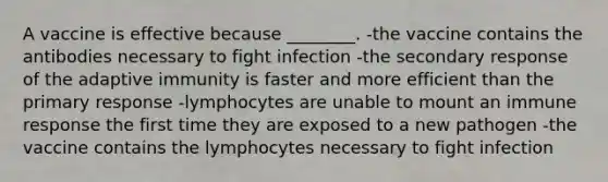 A vaccine is effective because ________. -the vaccine contains the antibodies necessary to fight infection -the secondary response of the adaptive immunity is faster and more efficient than the primary response -lymphocytes are unable to mount an immune response the first time they are exposed to a new pathogen -the vaccine contains the lymphocytes necessary to fight infection