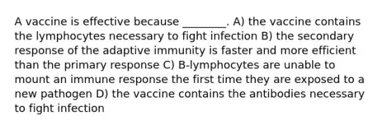 A vaccine is effective because ________. A) the vaccine contains the lymphocytes necessary to fight infection B) the secondary response of the adaptive immunity is faster and more efficient than the primary response C) B-lymphocytes are unable to mount an immune response the first time they are exposed to a new pathogen D) the vaccine contains the antibodies necessary to fight infection