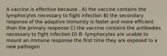 A vaccine is effective because . A) the vaccine contains the lymphocytes necessary to fight infection B) the secondary response of the adaptive immunity is faster and more efficient than the primary response C) the vaccine contains the antibodies necessary to fight infection D) B -lymphocytes are unable to mount an immune response the first time they are exposed to a new pathogen