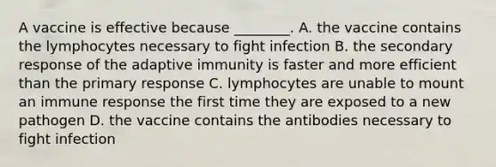 A vaccine is effective because ________. A. the vaccine contains the lymphocytes necessary to fight infection B. the secondary response of the adaptive immunity is faster and more efficient than the primary response C. lymphocytes are unable to mount an immune response the first time they are exposed to a new pathogen D. the vaccine contains the antibodies necessary to fight infection