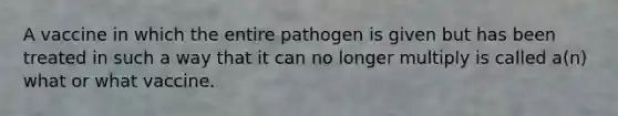 A vaccine in which the entire pathogen is given but has been treated in such a way that it can no longer multiply is called a(n) what or what vaccine.