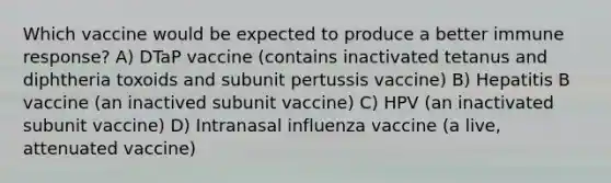 Which vaccine would be expected to produce a better immune response? A) DTaP vaccine (contains inactivated tetanus and diphtheria toxoids and subunit pertussis vaccine) B) Hepatitis B vaccine (an inactived subunit vaccine) C) HPV (an inactivated subunit vaccine) D) Intranasal influenza vaccine (a live, attenuated vaccine)