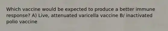 Which vaccine would be expected to produce a better immune response? A) Live, attenuated varicella vaccine B/ inactivated polio vaccine