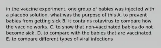 in the vaccine experiment, one group of babies was injected with a placebo solution. what was the purpose of this A. to prevent babies from getting sick B. it contains rotavirus to compare how the vaccine works. C. to show that non-vaccinated babies do not become sick. D. to compare with the babies that are vaccinated. E. to compare different types of viral infections