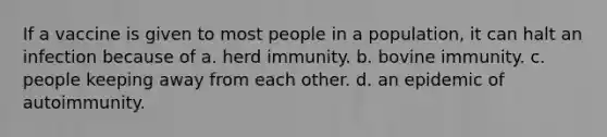 If a vaccine is given to most people in a population, it can halt an infection because of a. herd immunity. b. bovine immunity. c. people keeping away from each other. d. an epidemic of autoimmunity.