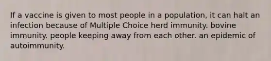 If a vaccine is given to most people in a population, it can halt an infection because of Multiple Choice herd immunity. bovine immunity. people keeping away from each other. an epidemic of autoimmunity.