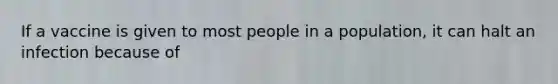 If a vaccine is given to most people in a population, it can halt an infection because of