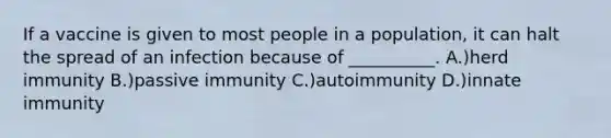 If a vaccine is given to most people in a population, it can halt the spread of an infection because of __________. A.)herd immunity B.)passive immunity C.)autoimmunity D.)innate immunity