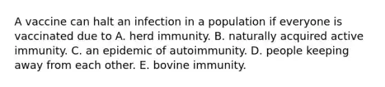 A vaccine can halt an infection in a population if everyone is vaccinated due to A. herd immunity. B. naturally acquired active immunity. C. an epidemic of autoimmunity. D. people keeping away from each other. E. bovine immunity.