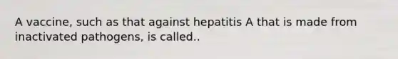 A vaccine, such as that against hepatitis A that is made from inactivated pathogens, is called..