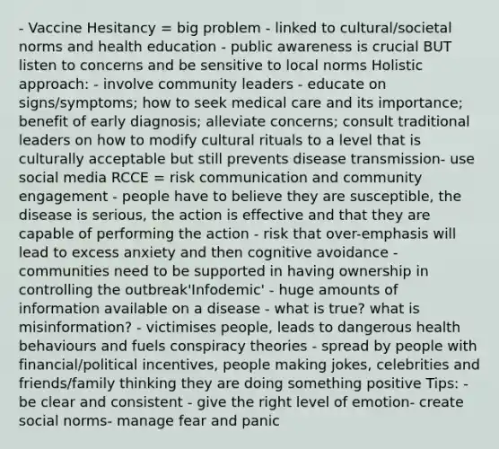 - Vaccine Hesitancy = big problem - linked to cultural/societal norms and health education - public awareness is crucial BUT listen to concerns and be sensitive to local norms Holistic approach: - involve community leaders - educate on signs/symptoms; how to seek medical care and its importance; benefit of early diagnosis; alleviate concerns; consult traditional leaders on how to modify cultural rituals to a level that is culturally acceptable but still prevents disease transmission- use social media RCCE = risk communication and community engagement - people have to believe they are susceptible, the disease is serious, the action is effective and that they are capable of performing the action - risk that over-emphasis will lead to excess anxiety and then cognitive avoidance - communities need to be supported in having ownership in controlling the outbreak'Infodemic' - huge amounts of information available on a disease - what is true? what is misinformation? - victimises people, leads to dangerous health behaviours and fuels conspiracy theories - spread by people with financial/political incentives, people making jokes, celebrities and friends/family thinking they are doing something positive Tips: - be clear and consistent - give the right level of emotion- create social norms- manage fear and panic