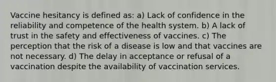 Vaccine hesitancy is defined as: a) Lack of confidence in the reliability and competence of the health system. b) A lack of trust in the safety and effectiveness of vaccines. c) The perception that the risk of a disease is low and that vaccines are not necessary. d) The delay in acceptance or refusal of a vaccination despite the availability of vaccination services.