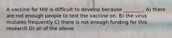 A vaccine for HIV is difficult to develop because ________. A) there are not enough people to test the vaccine on. B) the virus mutates frequently C) there is not enough funding for this research D) all of the above