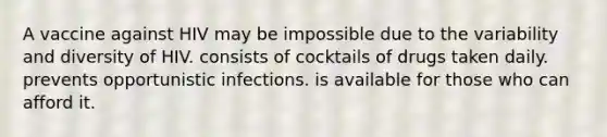 A vaccine against HIV may be impossible due to the variability and diversity of HIV. consists of cocktails of drugs taken daily. prevents opportunistic infections. is available for those who can afford it.