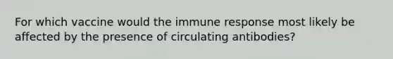 For which vaccine would the immune response most likely be affected by the presence of circulating antibodies?