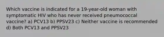 Which vaccine is indicated for a 19-year-old woman with symptomatic HIV who has never received pneumococcal vaccine? a) PCV13 b) PPSV23 c) Neither vaccine is recommended d) Both PCV13 and PPSV23