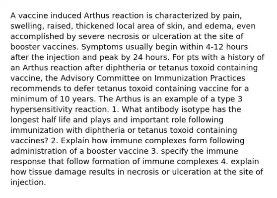 A vaccine induced Arthus reaction is characterized by pain, swelling, raised, thickened local area of skin, and edema, even accomplished by severe necrosis or ulceration at the site of booster vaccines. Symptoms usually begin within 4-12 hours after the injection and peak by 24 hours. For pts with a history of an Arthus reaction after diphtheria or tetanus toxoid containing vaccine, the Advisory Committee on Immunization Practices recommends to defer tetanus toxoid containing vaccine for a minimum of 10 years. The Arthus is an example of a type 3 hypersensitivity reaction. 1. What antibody isotype has the longest half life and plays and important role following immunization with diphtheria or tetanus toxoid containing vaccines? 2. Explain how immune complexes form following administration of a booster vaccine 3. specify the immune response that follow formation of immune complexes 4. explain how tissue damage results in necrosis or ulceration at the site of injection.