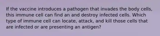 If the vaccine introduces a pathogen that invades the body cells, this immune cell can find an and destroy infected cells. Which type of immune cell can locate, attack, and kill those cells that are infected or are presenting an antigen?