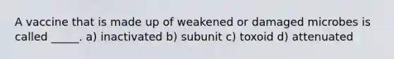 A vaccine that is made up of weakened or damaged microbes is called _____. a) inactivated b) subunit c) toxoid d) attenuated