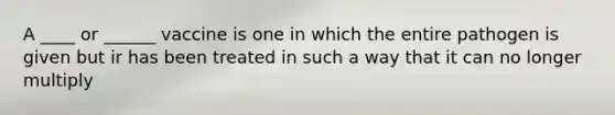 A ____ or ______ vaccine is one in which the entire pathogen is given but ir has been treated in such a way that it can no longer multiply