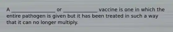 A __________________ or ______________ vaccine is one in which the entire pathogen is given but it has been treated in such a way that it can no longer multiply.