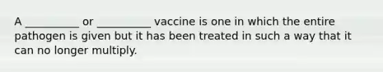 A __________ or __________ vaccine is one in which the entire pathogen is given but it has been treated in such a way that it can no longer multiply.