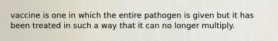 vaccine is one in which the entire pathogen is given but it has been treated in such a way that it can no longer multiply.