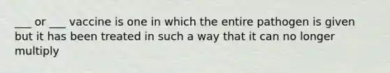 ___ or ___ vaccine is one in which the entire pathogen is given but it has been treated in such a way that it can no longer multiply