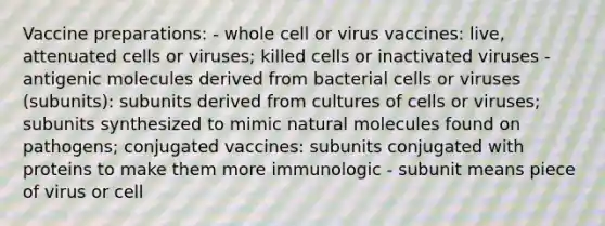 Vaccine preparations: - whole cell or virus vaccines: live, attenuated cells or viruses; killed cells or inactivated viruses - antigenic molecules derived from bacterial cells or viruses (subunits): subunits derived from cultures of cells or viruses; subunits synthesized to mimic natural molecules found on pathogens; conjugated vaccines: subunits conjugated with proteins to make them more immunologic - subunit means piece of virus or cell