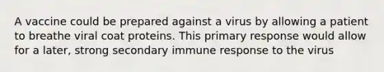 A vaccine could be prepared against a virus by allowing a patient to breathe viral coat proteins. This primary response would allow for a later, strong secondary immune response to the virus