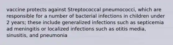 vaccine protects against Streptococcal pneumococci, which are responsible for a number of bacterial infections in children under 2 years; these include generalized infections such as septicemia ad meningitis or localized infections such as otitis media, sinusitis, and pneumonia