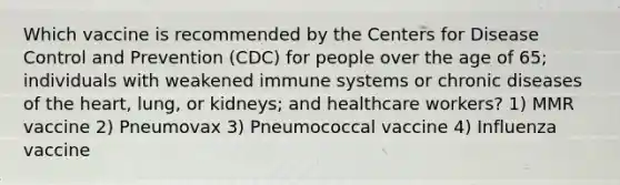 Which vaccine is recommended by the Centers for Disease Control and Prevention (CDC) for people over the age of 65; individuals with weakened immune systems or chronic diseases of the heart, lung, or kidneys; and healthcare workers? 1) MMR vaccine 2) Pneumovax 3) Pneumococcal vaccine 4) Influenza vaccine