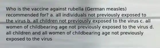 Who is the vaccine against rubella (German measles) recommended for? a. all individuals not previously exposed to the virus b. all children not previously exposed to the virus c. all women of childbearing age not previously exposed to the virus d. all children and all women of childbearing age not previously exposed to the virus