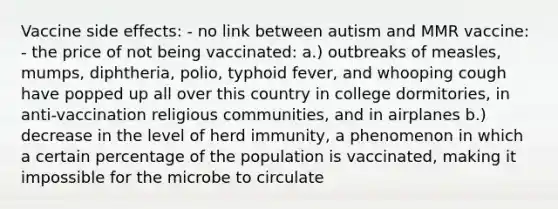 Vaccine side effects: - no link between autism and MMR vaccine: - the price of not being vaccinated: a.) outbreaks of measles, mumps, diphtheria, polio, typhoid fever, and whooping cough have popped up all over this country in college dormitories, in anti-vaccination religious communities, and in airplanes b.) decrease in the level of herd immunity, a phenomenon in which a certain percentage of the population is vaccinated, making it impossible for the microbe to circulate