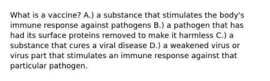 What is a vaccine? A.) a substance that stimulates the body's immune response against pathogens B.) a pathogen that has had its surface proteins removed to make it harmless C.) a substance that cures a viral disease D.) a weakened virus or virus part that stimulates an immune response against that particular pathogen.