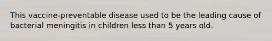 This vaccine-preventable disease used to be the leading cause of bacterial meningitis in children less than 5 years old.