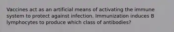 Vaccines act as an artificial means of activating the immune system to protect against infection. Immunization induces B lymphocytes to produce which class of antibodies?