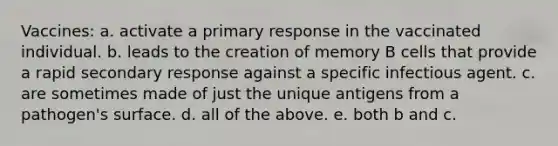 Vaccines: a. activate a primary response in the vaccinated individual. b. leads to the creation of memory B cells that provide a rapid secondary response against a specific infectious agent. c. are sometimes made of just the unique antigens from a pathogen's surface. d. all of the above. e. both b and c.