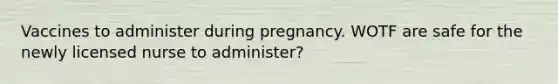 Vaccines to administer during pregnancy. WOTF are safe for the newly licensed nurse to administer?