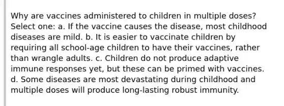 Why are vaccines administered to children in multiple doses? Select one: a. If the vaccine causes the disease, most childhood diseases are mild. b. It is easier to vaccinate children by requiring all school-age children to have their vaccines, rather than wrangle adults. c. Children do not produce adaptive immune responses yet, but these can be primed with vaccines. d. Some diseases are most devastating during childhood and multiple doses will produce long-lasting robust immunity.