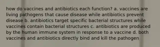 how do vaccines and antibiotics each function? a. vaccines are living pathogens that cause disease while antibiotics prevent disease b. antibiotics target specific bacterial structures while vaccines contain bacterial structures c. antibiotics are produced by the human immune system in response to a vaccine d. both vaccines and antibiotics directly bind and kill the pathogen