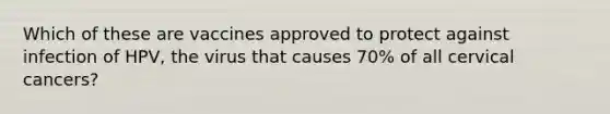 Which of these are vaccines approved to protect against infection of HPV, the virus that causes 70% of all cervical cancers?