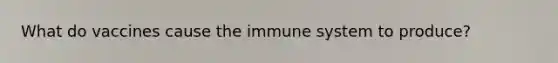 What do vaccines cause the immune system to produce?