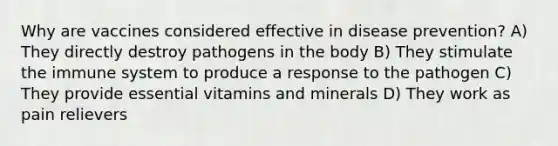 Why are vaccines considered effective in disease prevention? A) They directly destroy pathogens in the body B) They stimulate the immune system to produce a response to the pathogen C) They provide essential vitamins and minerals D) They work as pain relievers