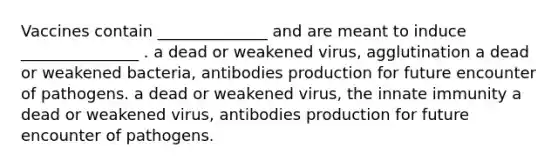 Vaccines contain ______________ and are meant to induce _______________ . a dead or weakened virus, agglutination a dead or weakened bacteria, antibodies production for future encounter of pathogens. a dead or weakened virus, the innate immunity a dead or weakened virus, antibodies production for future encounter of pathogens.